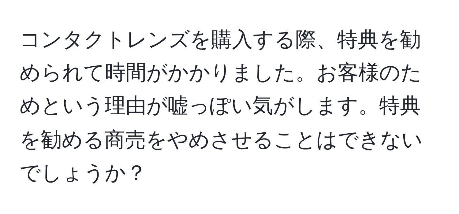 コンタクトレンズを購入する際、特典を勧められて時間がかかりました。お客様のためという理由が嘘っぽい気がします。特典を勧める商売をやめさせることはできないでしょうか？