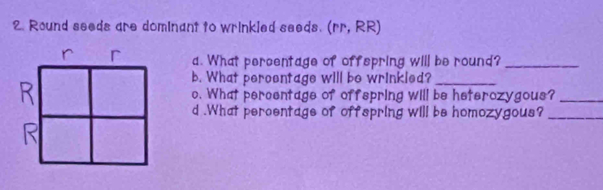 Round seeds are dominant to wrinkled seeds. (rr, RR) 
r 
a. What percentage of offspring will be round?_ 
b. What peroentage will be wrinkled?_ 
o. What percentage of offspring will be heterozygous?_ 
d .What percentage of offspring will be homozygous?_