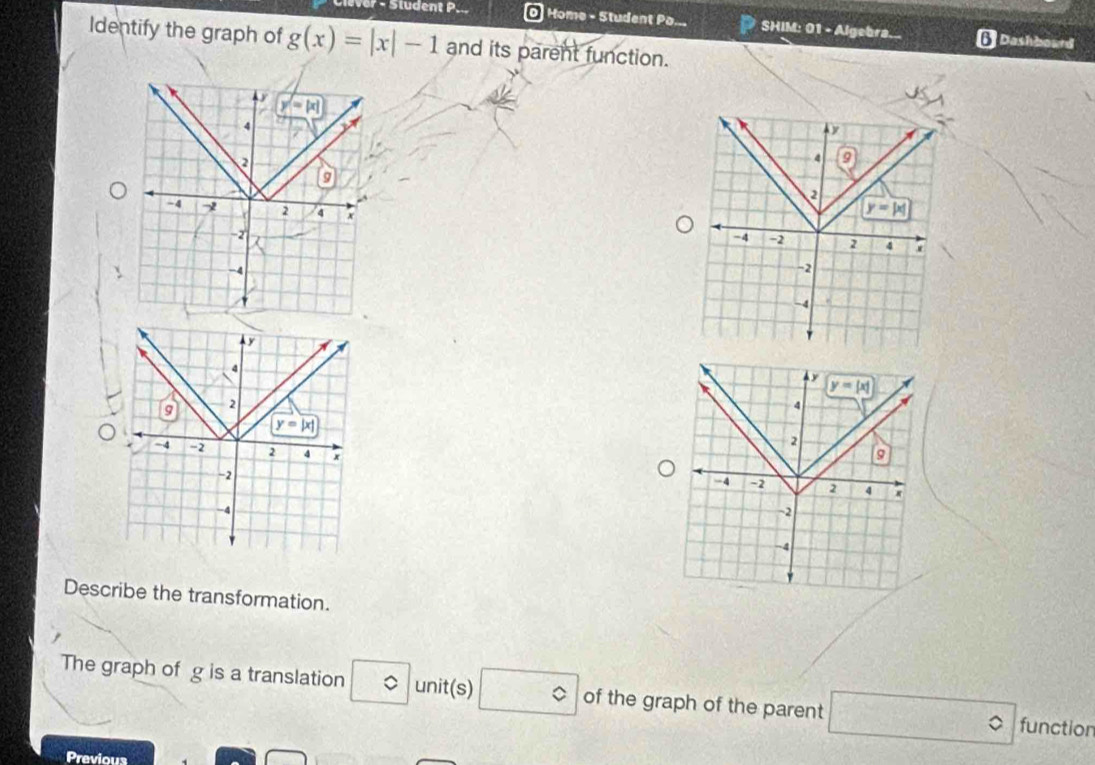 Sludent P. O Home - Student Pa...  SHIM: 01 - Algebra.. 6 Dashbourd
Identify the graph of g(x)=|x|-1 and its parent function.
y
4
9 2
y=|x|
-4 -2 2 4 x
-2
-4
'
Describe the transformation.
The graph of g is a translation ◇ unit(s) c of the graph of the parent □° functior
Previous