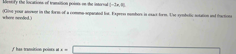 Identify the locations of transition points on the interval [-2π ,0]. 
(Give your answer in the form of a comma-separated list. Express numbers in exact form. Use symbolic notation and fractions 
where needed.)
f has transition points at x=□