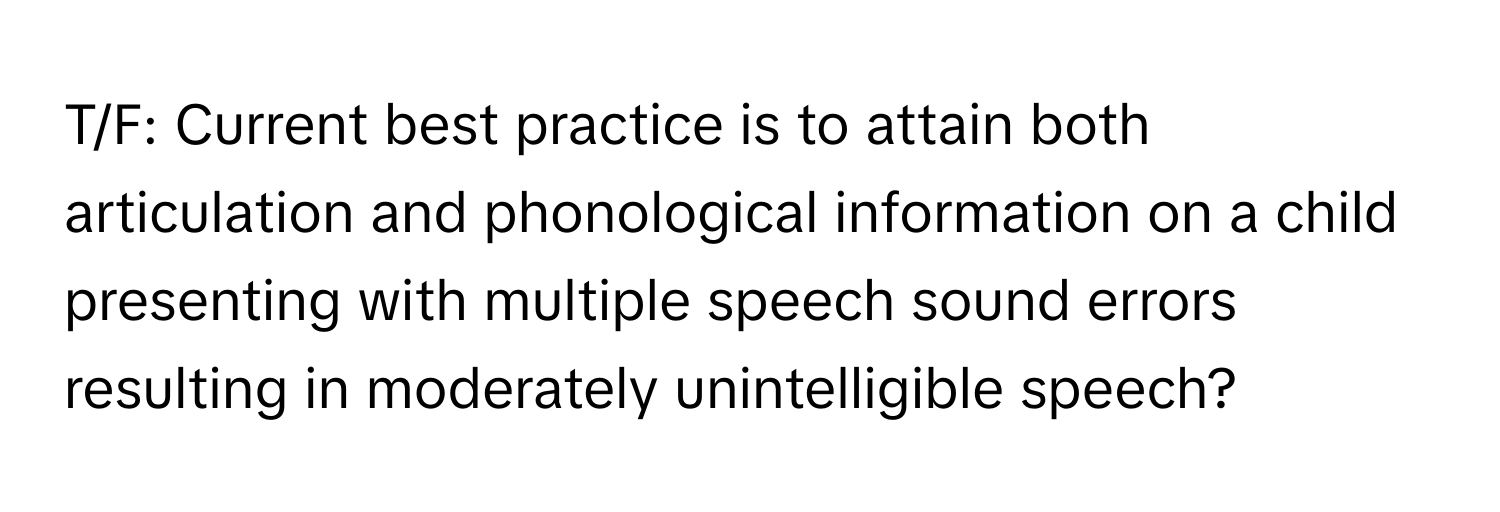 T/F: Current best practice is to attain both articulation and phonological information on a child presenting with multiple speech sound errors resulting in moderately unintelligible speech?