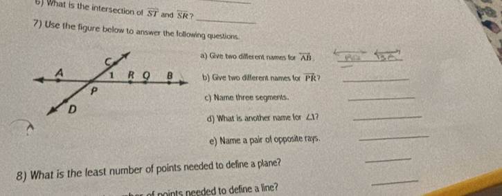 What is the intersection of overline ST and overline SR ?_ 
_ 
7) Use the figure below to answer the following questions. 
a) Give two different names for overleftrightarrow AB. _ 
b) Give two different names for vector PR _ 
c) Name three segments._ 
d) What is another name for ∠ 1 7_ 
e) Name a pair of opposite rays. 
_ 
8) What is the least number of points needed to define a plane? 
_ 
f points needed to define a line? 
_