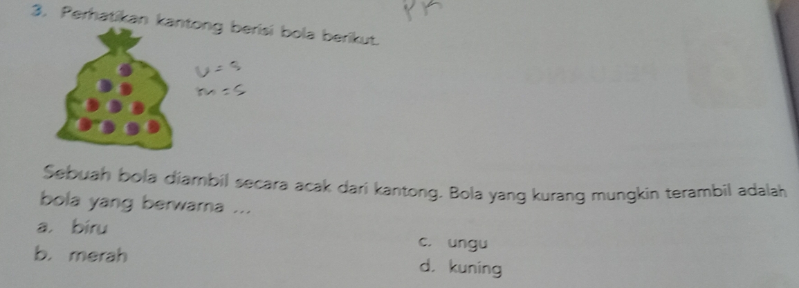 Perhatikan kantong berisi bola berikut.
Sebuah bola diambil secara acak dari kantong. Bola yang kurang mungkin terambil adalah
bola yang berwarna ...
a， bíru c. ungu
b. merah d， kuning