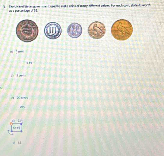 The United States government used to make coins of many different values. For each coin, state its worth
as a percentaze of $1.
8  1/2 cen
0.5%
b》 3 cents
c) 20 cents
20 %
d 52 1/2 
52 1√
4 55