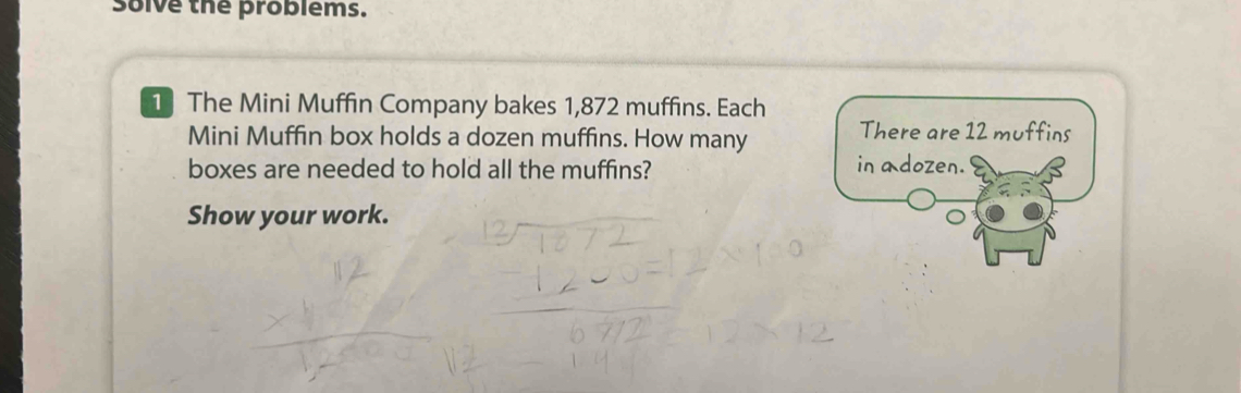 Solve the problems. 
1 The Mini Muffin Company bakes 1,872 muffins. Each 
Mini Muffin box holds a dozen muffins. How many 
boxes are needed to hold all the muffins? 
Show your work.