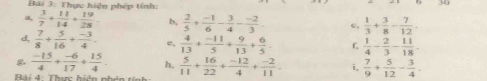 Bãi 3: Thực hiện phép tính: 
30 
a,  3/7 + 11/14 + 19/28 - b,  2/5 + (-1)/6 - 3/4 - (-2)/3 . c,  1/3 + 3/8 - 7/12 . 
d,  7/8 + 5/16 + (-3)/4 . e,  4/13 + (-11)/5 + 9/13 + 6/5 . 
f,  1/4 - 2/3 - 11/18 . 
g  (-15)/4 + (-6)/17 + 15/4 . 
h,  5/11 + 16/22 + (-12)/4 + (-2)/11 .  7/9 + 5/12 - 3/4 . 
i, 
Bài 4: Thực hiện phên tính