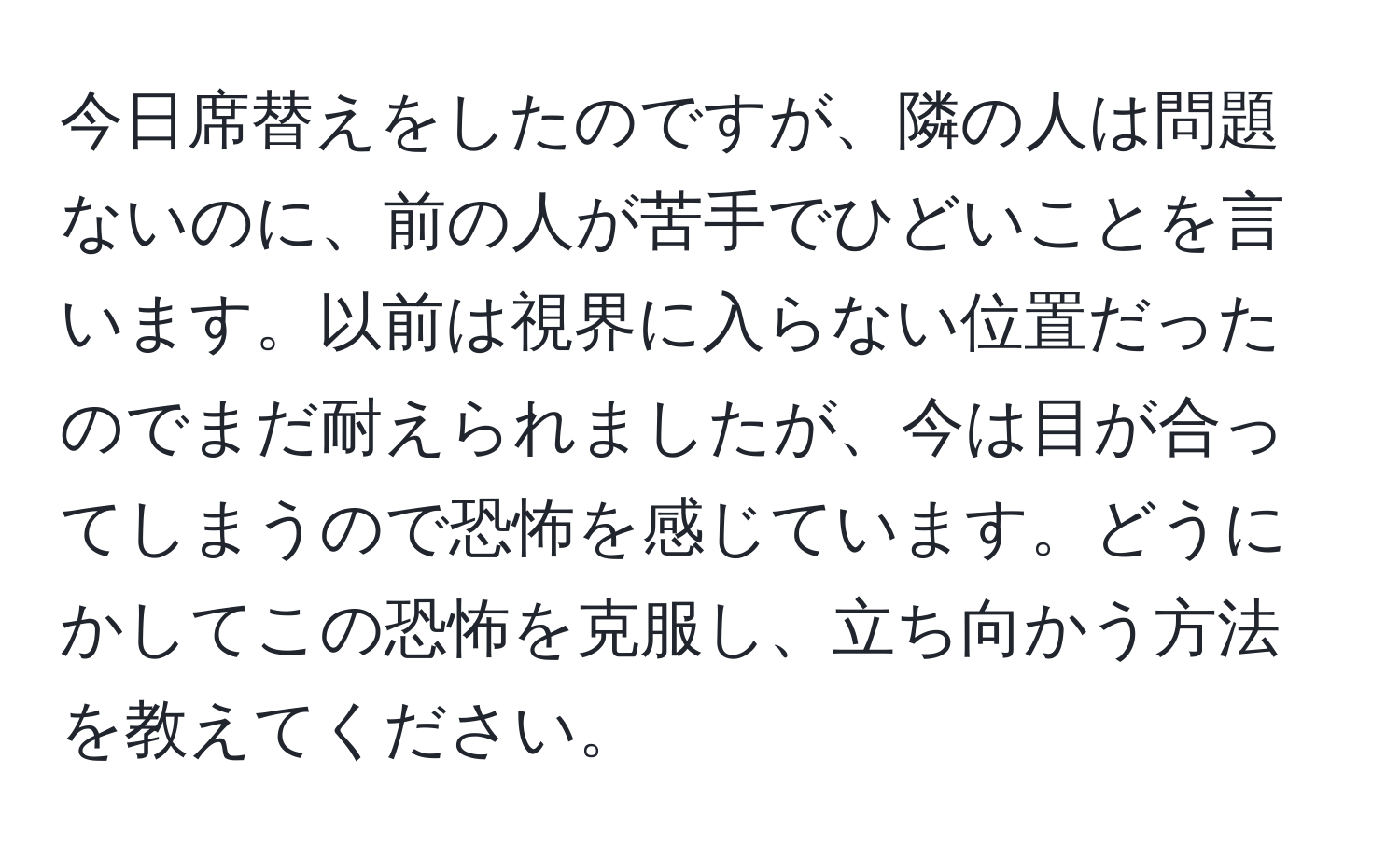 今日席替えをしたのですが、隣の人は問題ないのに、前の人が苦手でひどいことを言います。以前は視界に入らない位置だったのでまだ耐えられましたが、今は目が合ってしまうので恐怖を感じています。どうにかしてこの恐怖を克服し、立ち向かう方法を教えてください。