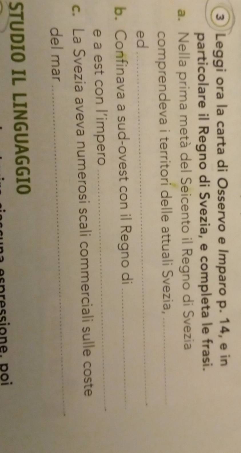 ③ Leggi ora la carta di Osservo e Imparo p. 14, e in 
particolare il Regno di Svezia, e completa le frasi. 
a. Nella prima metá del Seicento il Regno di Svezia 
comprendeva i territori delle attuali Svezia,_ 
ed 
_ 
b. Confinava a sud-ovest con il Regno di_ 
e a est con l’impero 
_ 
c. La Svezia aveva numerosi scali commerciali sulle coste 
del mar 
_ 
STUDIO IL LINGUAGGIO 
un a es pressione. poi