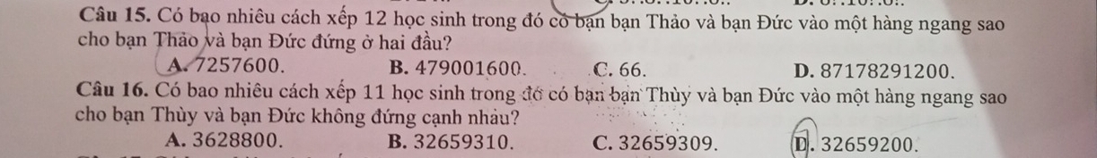 Có bạo nhiêu cách xếp 12 học sinh trong đó có bạn bạn Thảo và bạn Đức vào một hàng ngang sao
cho bạn Thảo và bạn Đức đứng ở hai đầu?
A. 7257600. B. 479001600. C. 66. D. 87178291200.
Câu 16. Có bao nhiêu cách xếp 11 học sinh trong đớ có bạn bạn Thùy và bạn Đức vào một hàng ngang sao
cho bạn Thùy và bạn Đức không đứng cạnh nhảu?
A. 3628800. B. 32659310. C. 32659309. D. 32659200.