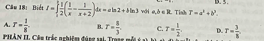 5 .
Câu 18: Biết I=∈tlimits _1^(2frac 1)2( 1/x - 1/x+2 )dx=aln 2+bln 3 với a,b∈ R. Tính T=a^2+b^3.
B.
A. T= 1/8 . T= 8/3 . C. T= 1/2 . D. T= 3/8 . 
PHÀN II. Câu trắc nghiệm đúng sai, Trong mỗi sqrt()