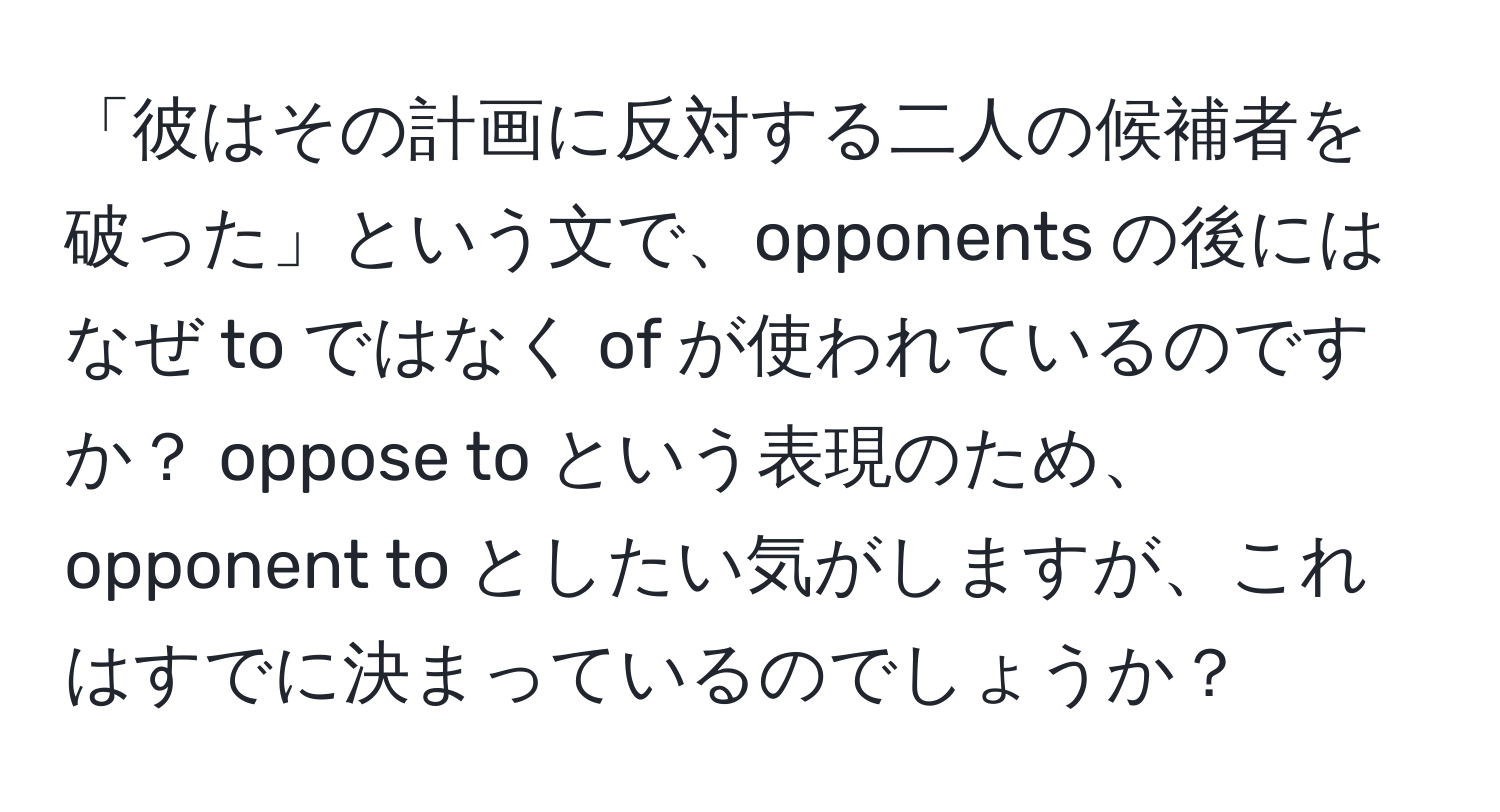 「彼はその計画に反対する二人の候補者を破った」という文で、opponents の後にはなぜ to ではなく of が使われているのですか？ oppose to という表現のため、opponent to としたい気がしますが、これはすでに決まっているのでしょうか？