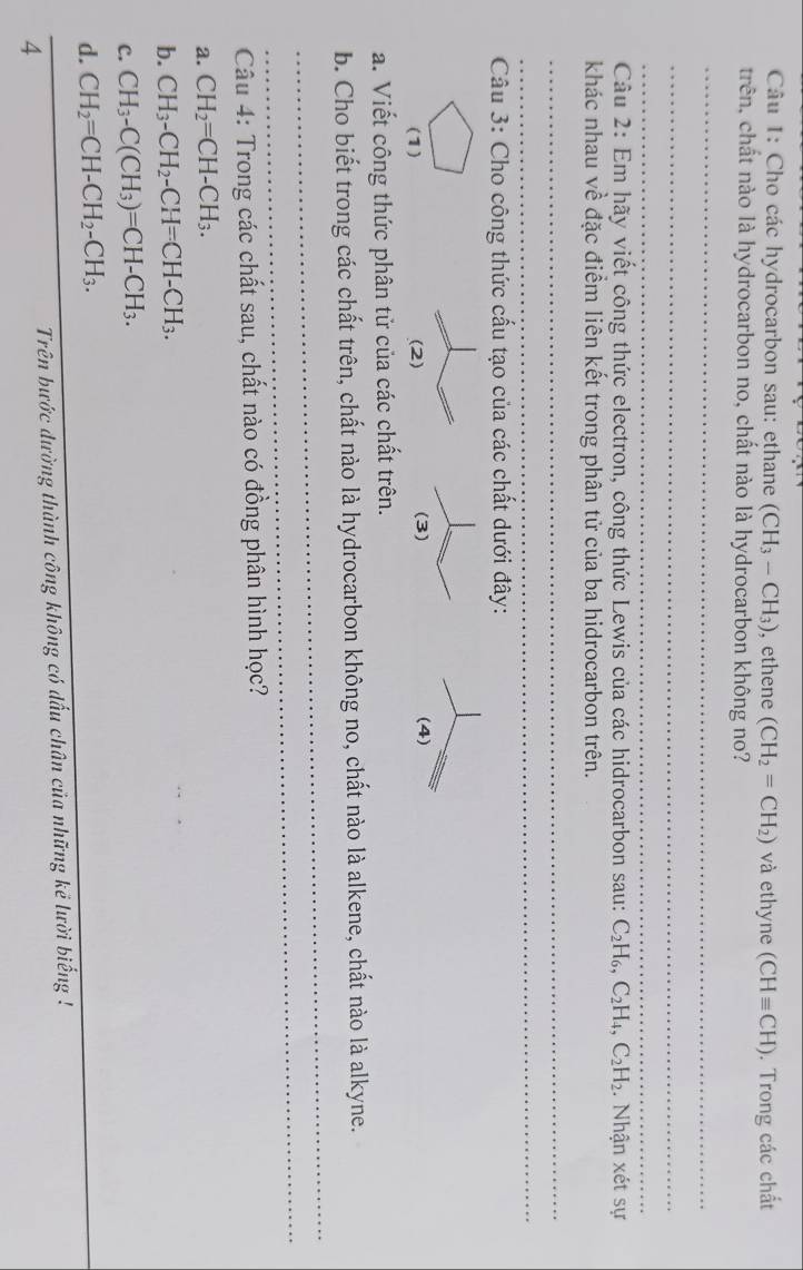 Cho các hydrocarbon sau: ethane (CH_3-CH_3) , ethene (CH_2=CH_2) và ethyne (CHequiv CH). Trong các chất
trên, chất nào là hydrocarbon no, chất nào là hydrocarbon không no?
_
_
_
Câu 2: Em hãy viết công thức electron, công thức Lewis của các hidrocarbon sau: C_2H_6, C_2H_4, C_2H_2. Nhận xét sự
khác nhau về đặc điểm liên kết trong phân tử của ba hidrocarbon trên.
_
_
Câu 3: Cho công thức cấu tạo của các chất dưới đây:
(1) 

a. Viết công thức phân tử của các chất trên.
_
b. Cho biết trong các chất trên, chất nào là hydrocarbon không no, chất nào là alkene, chất nào là alkyne.
_
Câu 4: Trong các chất sau, chất nào có đồng phân hình học?
a. CH_2=CH-CH_3. 
b. CH_3-CH_2-CH=CH-CH_3. 
c. CH_3-C(CH_3)=CH-CH_3. 
d. CH_2=CH-CH_2-CH_3. 
_
_
Trên bước dường thành công không có dấu chân của những kẻ lười biếng !
4