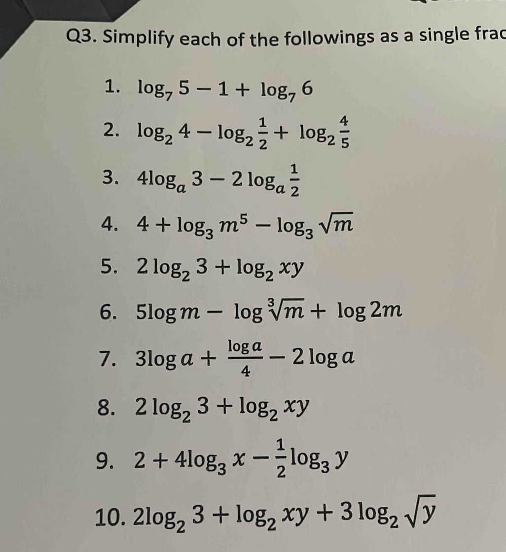 Simplify each of the followings as a single frac 
1. log _75-1+log _76
2. log _24-log _2 1/2 +log _2 4/5 
3. 4log _a3-2log _a 1/2 
4. 4+log _3m^5-log _3sqrt(m)
5. 2log _23+log _2xy
6. 5log m-log sqrt[3](m)+log 2m
7. 3log a+ log a/4 -2log a
8. 2log _23+log _2xy
9. 2+4log _3x- 1/2 log _3y
10. 2log _23+log _2xy+3log _2sqrt(y)