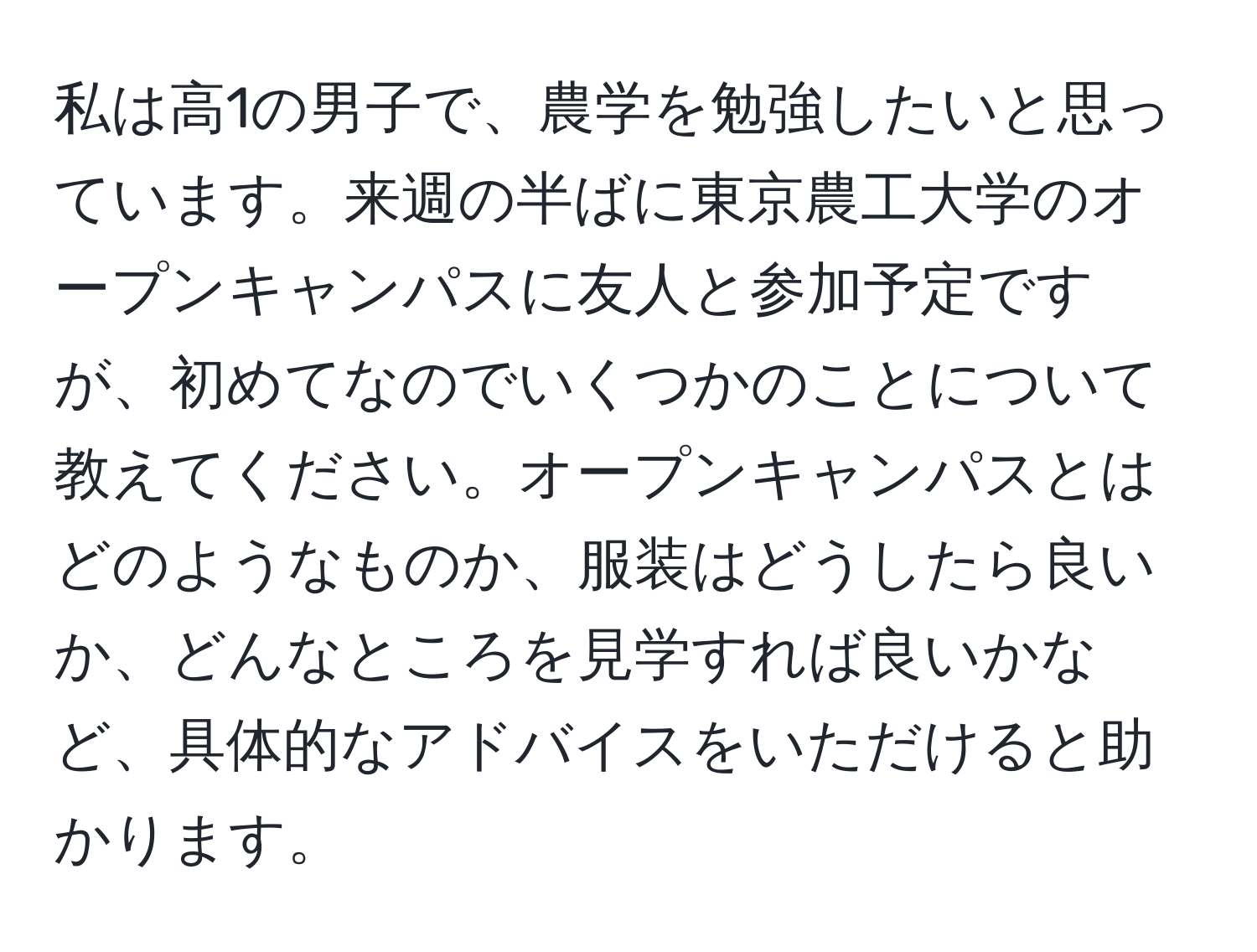 私は高1の男子で、農学を勉強したいと思っています。来週の半ばに東京農工大学のオープンキャンパスに友人と参加予定ですが、初めてなのでいくつかのことについて教えてください。オープンキャンパスとはどのようなものか、服装はどうしたら良いか、どんなところを見学すれば良いかなど、具体的なアドバイスをいただけると助かります。