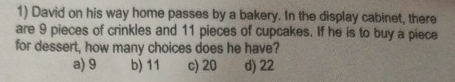 David on his way home passes by a bakery. In the display cabinet, there
are 9 pieces of crinkles and 11 pieces of cupcakes. If he is to buy a piece
for dessert, how many choices does he have?
a) 9 b) 11 c) 20 d) 22