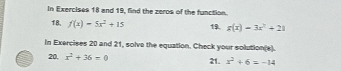 In Exercises 18 and 19, find the zeros of the function. 
18. f(x)=5x^2+15
19. g(x)=3x^2+21
In Exercises 20 and 21, solve the equation. Check your solution(s). 
20. x^2+36=0 21. x^2+6=-14