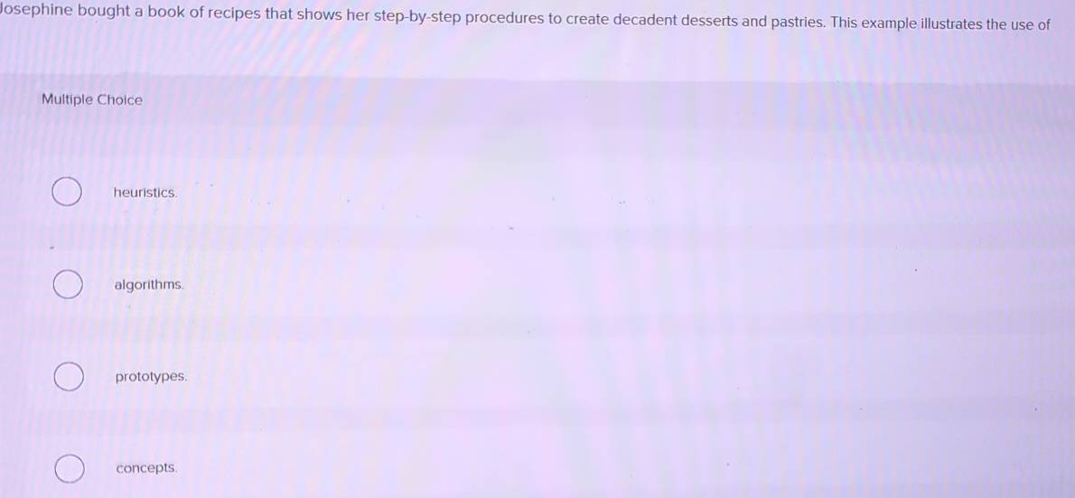 osephine bought a book of recipes that shows her step-by-step procedures to create decadent desserts and pastries. This example illustrates the use of
Multiple Choice
heuristics.
algorithms.
prototypes.
concepts.