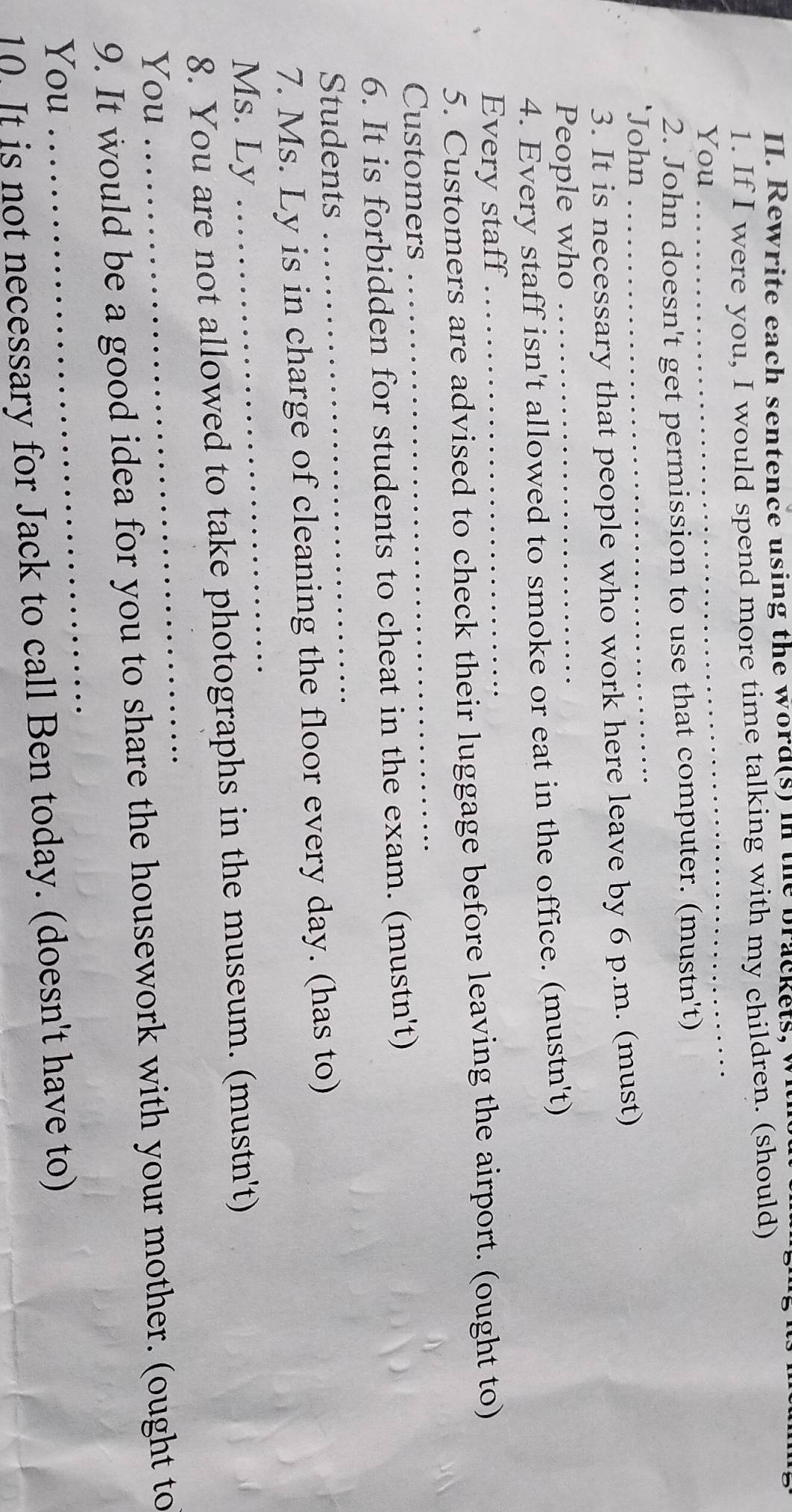 Rewrite each sentence using the word(s) in the brackets, w 
1. If I were you, I would spend more time talking with my children. (should) 
You 
_ 
_ 
2. John doesn't get permission to use that computer. (mustn't) 
John 
3. It is necessary that people who work here leave by 6 p.m. (must) 
People who 
_ 
4. Every staff isn't allowed to smoke or eat in the office. (mustn't) 
Every staff_ 
_ 
5. Customers are advised to check their luggage before leaving the airport. (ought to) 
Customers 
6. It is forbidden for students to cheat in the exam. (mustn't) 
Students 
_ 
7. Ms. Ly is in charge of cleaning the floor every day. (has to) 
Ms. Ly 
_ 
8. You are not allowed to take photographs in the museum. (mustn't) 
You 
_ 
9. It would be a good idea for you to share the housework with your mother. (ought to 
You 
_ 
10. It is not necessary for Jack to call Ben today. (doesn't have to)