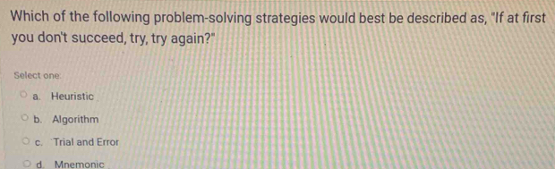 Which of the following problem-solving strategies would best be described as, "If at first
you don't succeed, try, try again?"
Select one:
a. Heuristic
b. Algorithm
c. Trial and Error
d. Mnemonic