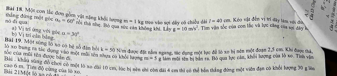 Một con lắc đơn gồm vật nặng khối lượng m=1kg treo vào sợi dây có chiều dài l=40cm 1. Kéo vật đến vị trí dây làm với đư 
thẳng đứng một góc 
nó đi qua: alpha _0=60° tồi thả nhẹ. Bỏ qua sức cản không khí. Lấy g=10m/s^2. Tim vận tốc của con lắc và lực căng của sợi dây k 
a) Vị trí ứng với góc alpha =30°. 
b) Vị trí cân bằng. 
Bài 19. Một súng lò xo có hệ số đàn hồi k=50 N/m được đặt nằm ngang, tác dụng một lực để lò xo bị nén một đoạn 2,5 cm. Khi được thả, 
lộ xo bung ra tác dụng yào một mũi tên nhựa có khối lượng m=5g làm mũi tên bị bắn ra. Bỏ qua lực cản, khối lượng của lò xo. Tính vận 
tốc của mũi tên được bắn đi. 
Bài . khẩu súng đồ chơi có một lò xo dài 10 cm, lúc bị nén chi còn dài 4 cm thì có thể bắn thẳng đứng một viên đạn có khối lượng 30 g lên 
cao 6 m. Tìm độ cứng của lò xo. 
Bài 21Một lò xo có d