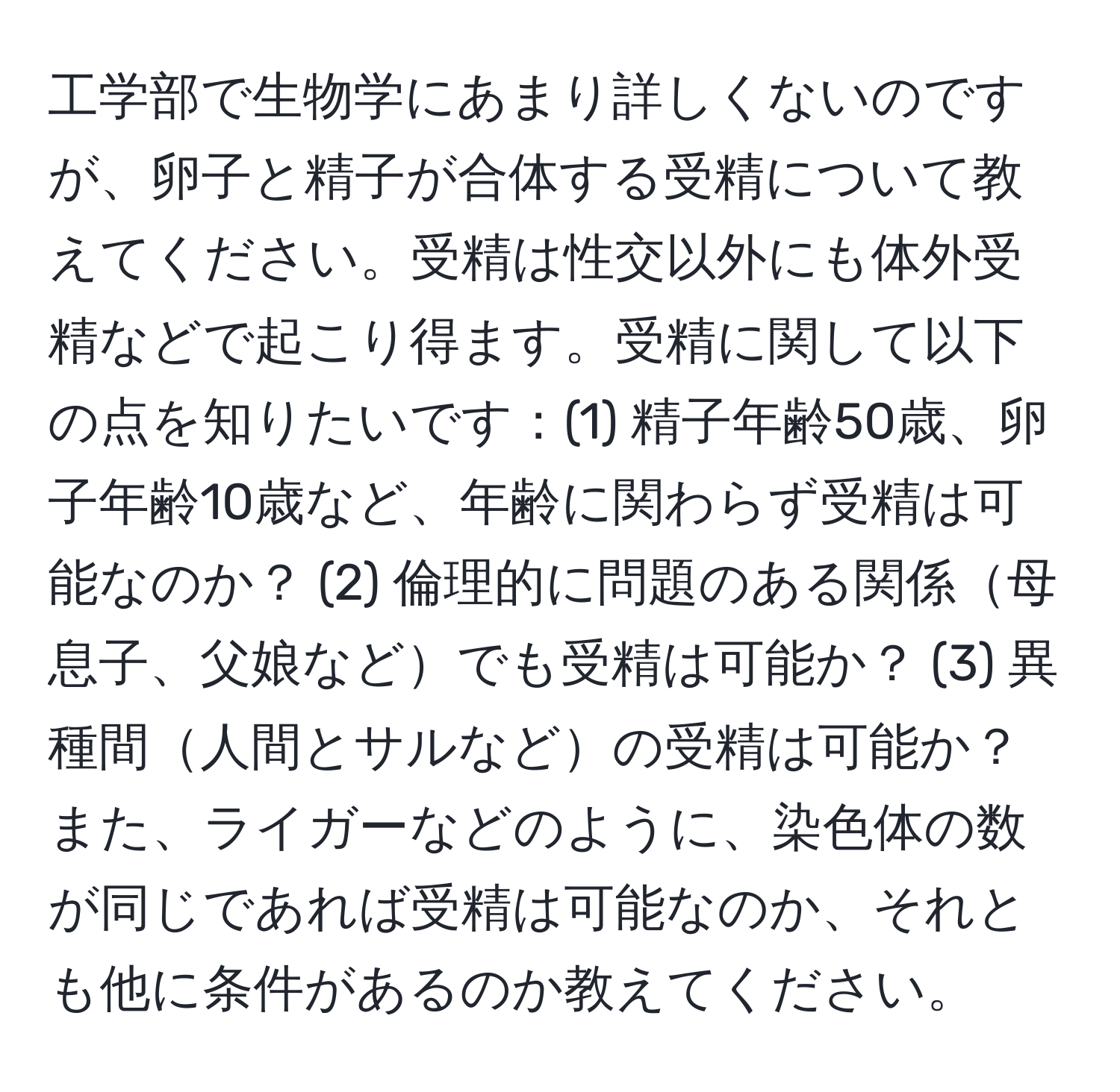 工学部で生物学にあまり詳しくないのですが、卵子と精子が合体する受精について教えてください。受精は性交以外にも体外受精などで起こり得ます。受精に関して以下の点を知りたいです：(1) 精子年齢50歳、卵子年齢10歳など、年齢に関わらず受精は可能なのか？ (2) 倫理的に問題のある関係母息子、父娘などでも受精は可能か？ (3) 異種間人間とサルなどの受精は可能か？また、ライガーなどのように、染色体の数が同じであれば受精は可能なのか、それとも他に条件があるのか教えてください。