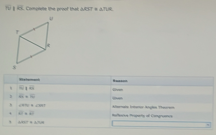 overline TU _| overline RS Complete the proof that △ RST D △ TUR. 
Statement Reason
overline IN ||overline RS Given 
2 overline OS overline TU Goven 
3 ∠ RR?≌ ∠ SXT Alternate Interor Anglés Theorem 
4 overline RT , overline RT Rellexive Property of Cangruence
△ RST≌ △ TUR