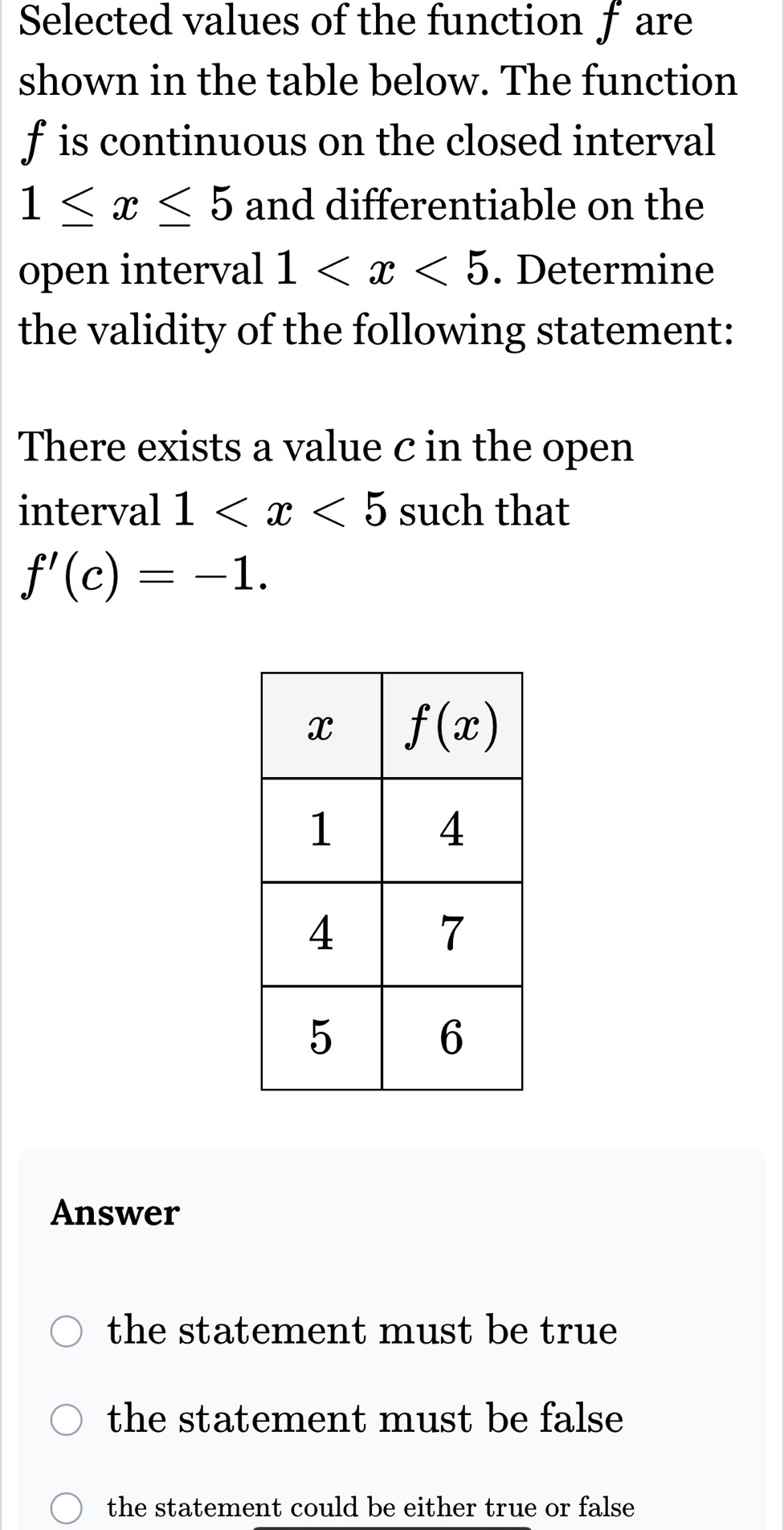 Selected values of the function f are
shown in the table below. The function
f is continuous on the closed interval
1≤ x≤ 5 and differentiable on the
open interval 1 . Determine
the validity of the following statement:
There exists a value c in the open
interval 1 such that
f'(c)=-1.
Answer
the statement must be true
the statement must be false
the statement could be either true or false