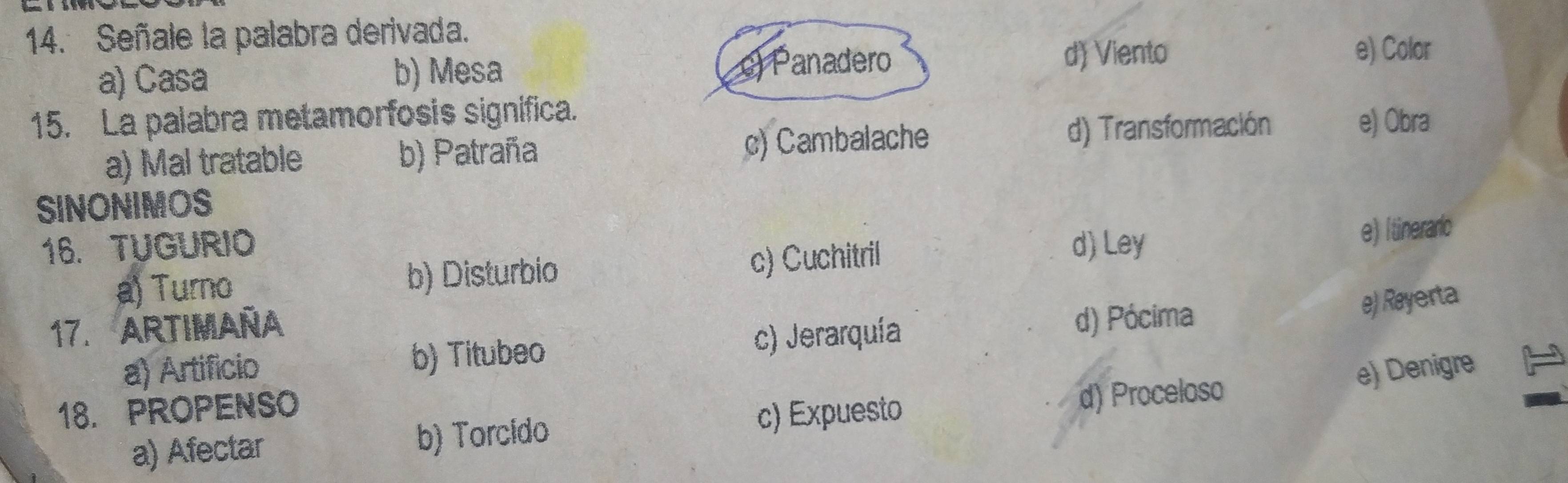 Señale la palabra derivada.
a) Casa b) Mesa c) Panadero d) Viento
e) Color
15. La palabra metamorfosis significa.
a) Mal tratable b) Patraña c) Cambalache d) Transformación
e) Obra
SINONIMOS
16. TUGURIO d) Ley
a) Turno b) Disturbio c) Cuchitril e) Itinerario
17. ARTIMAÑA
d) Pócima e) Rayerta
a) Artificio b) Titubeo c) Jerarquía
e) Denigre
18. PROPENSO
a) Afectar b) Torcido c) Expuesto
d) Proceloso