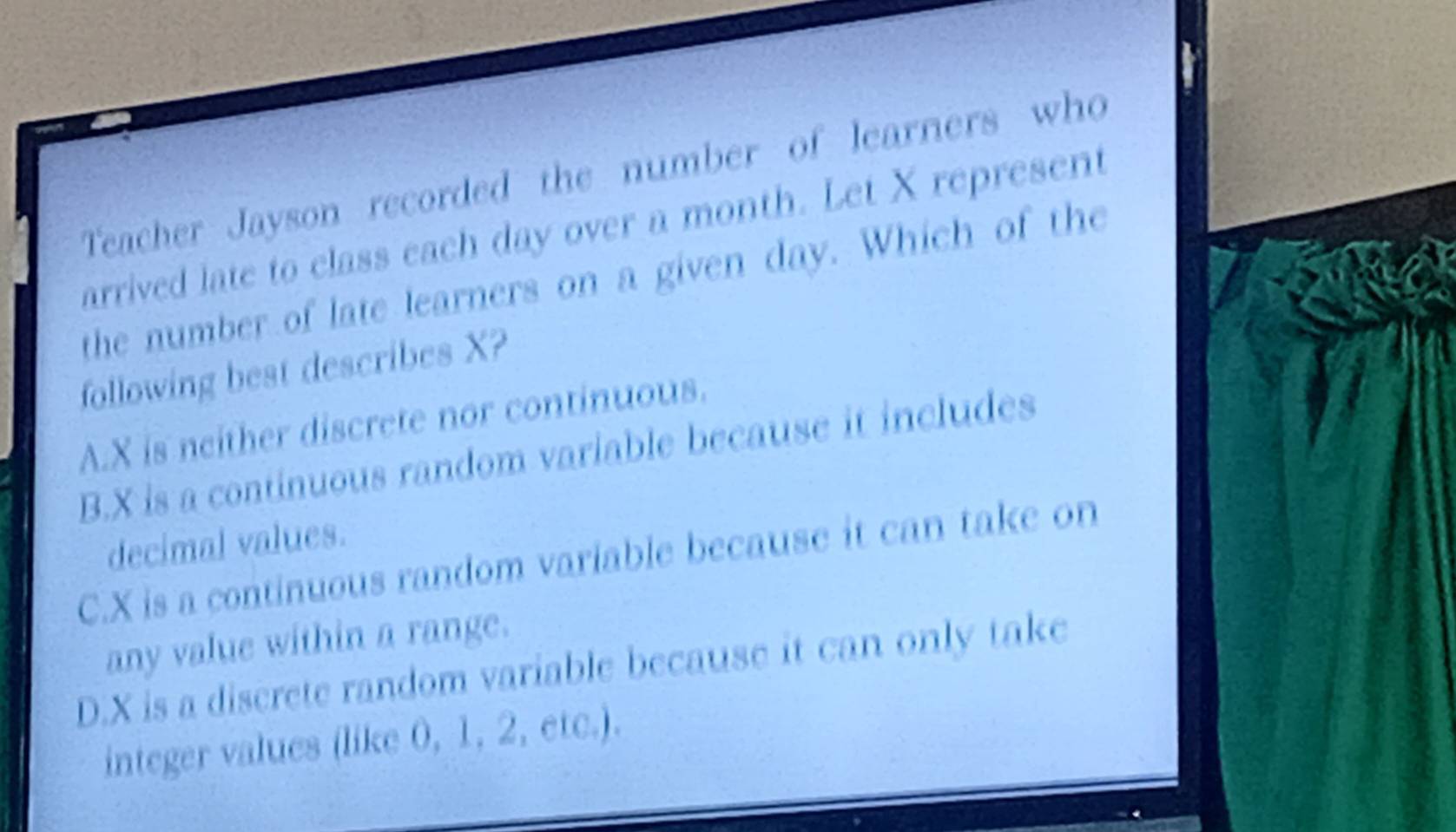 Teacher Jayson recorded the number of learners who
arrived late to class each day over a month. Let X represent
the number of late learners on a given day. Which of the
following best describes X?
A. X is neither discrete nor continuous.
B. X is a continuous random variable because it includes
decimal values.
C. X is a continuous random variable because it can take on
any value within a range.
D. X is a discrete random variable because it can only take
integer values (like 0, 1, 2, etc.).