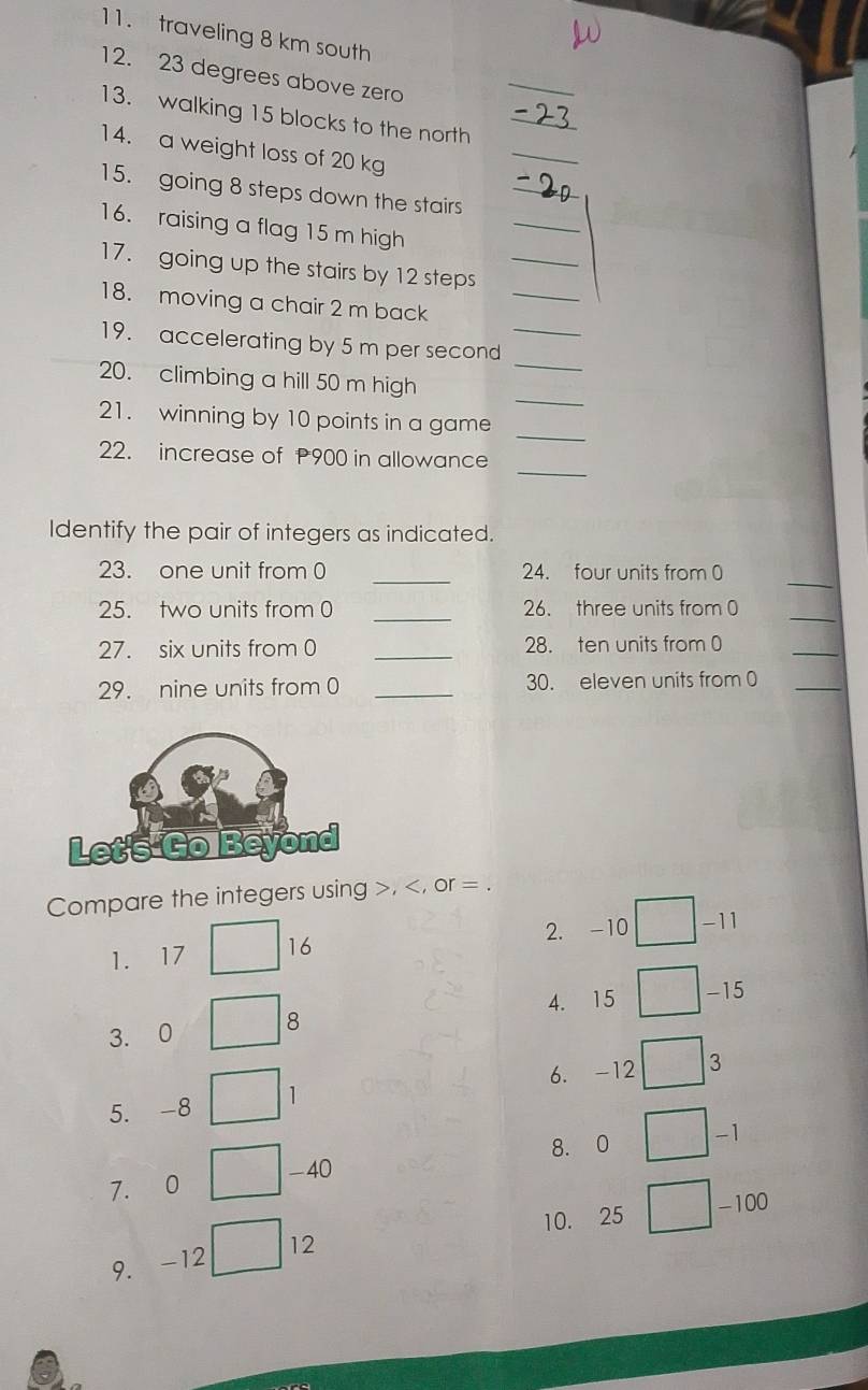 traveling 8 km south 
12. 23 degrees above zero 
_ 
_ 
13. walking 15 blocks to the north_ 
14. a weight loss of 20 kg
_ 
15. going 8 steps down the stairs_ 
16. raising a flag 15 m high 
_ 
17. going up the stairs by 12 steps_ 
18. moving a chair 2 m back 
_ 
19. accelerating by 5 m per second _ 
_ 
20. climbing a hill 50 m high 
_ 
21. winning by 10 points in a game 
_ 
22. increase of P900 in allowance 
Identify the pair of integers as indicated. 
_ 
_ 
23. one unit from 0 24. four units from 0
25. two units from 0 _26. three units from 0
_ 
27. six units from 0 _28. ten units from 0
_ 
29. nine units from 0 _30. eleven units from 0 _ 
Compare the integers using , , or =. 
1. 17 □ : 16
2. -10 □ -11
4. 15 □ -15
3. 0 □ B 
6. -12 □ 3
5. -8 □ 1
8. 0 □ -1
40
7. 0
10. 25 □ -100 frac □ 
9. -12 □ 12