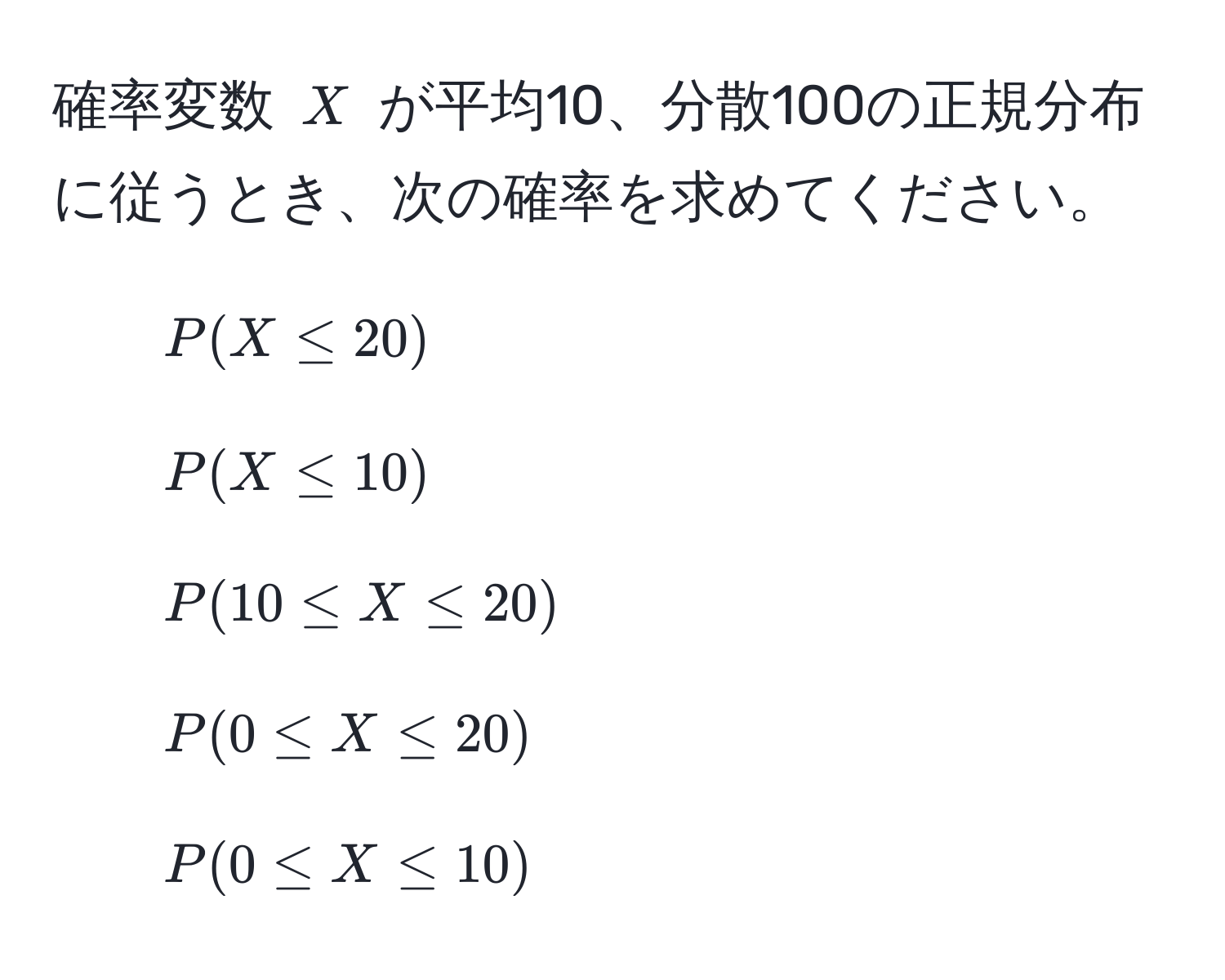 確率変数 $X$ が平均10、分散100の正規分布に従うとき、次の確率を求めてください。  
1. $P(X ≤ 20)$  
2. $P(X ≤ 10)$  
3. $P(10 ≤ X ≤ 20)$  
4. $P(0 ≤ X ≤ 20)$  
5. $P(0 ≤ X ≤ 10)$