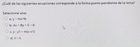 ¿Cuál de las siguientes ecuaciones corresponde a la forma punto-pendiente de la recta?
Seleccione una:
a. y=mx+b
b. Ax+By+C=0
C. y-y1=m(x-x1)
d. X=k