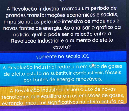 A Revolução Industrial marcou um período de
grandes transformações econômicas e sociais,
impulsionadas pelo uso intensivo de máquinas e
novas fontes de energia. Ao analisar o gráfico da
notícia, qual a pode ser a relação entre a
Revolução Industrial e o aumento do efeito
estufa?
somente no século XX.
A Revolução Industrial reduziu a emissão de gases
de efeito estufa ao substituir combustíveis fósseis
por fontes de energia renováveis.
A Revolução Industrial iniciou o uso de novas
tecnologias que equilibraram as emissões de gases,
evitando impactos significativos no efeito estufa na