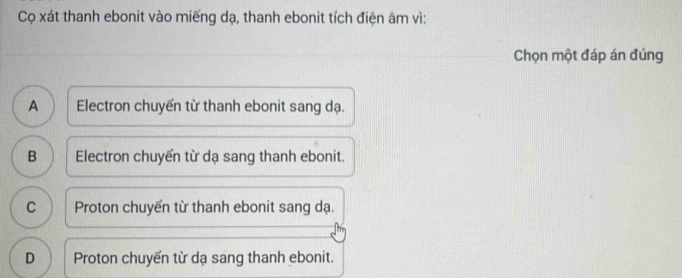 Cọ xát thanh ebonit vào miếng dạ, thanh ebonit tích điện âm vì:
Chọn một đáp án đúng
A Electron chuyển từ thanh ebonit sang dạ.
B Electron chuyển từ dạ sang thanh ebonit.
C Proton chuyển từ thanh ebonit sang dạ.
D Proton chuyển từ dạ sang thanh ebonit.