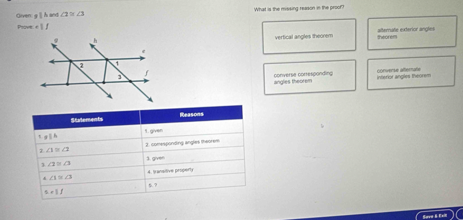 Given: gparallel h and ∠ 2≌ ∠ 3 What is the missing reason in the proof?
Prove cparallel f
vertical angles theorem theorem alternate exterior angles
converse corresponding converse alternate
angles theorem interior angles theorem
Statements Reasons
1. gparallel h 1. given
2 ∠ 1≌ ∠ 2 2. corresponding angles theorem
3. given
3 ∠ 2≌ ∠ 3
4 ∠ 1≌ ∠ 3 4. transitive property
5.?
5 cparallel f
Save & Exit