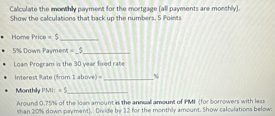 Calculate the monthly payment for the mortgage (all payments are monthly). 
Show the calculations that back up the numbers. 5 Points 
Home Price =$ _
5% Down Payment =__ 
Loan Program is the 30 year fixed rate 
Interest Rate (from 1 above) = _ %
Monthly PMI: =$ _ 
Around 0.75% of the loan amount is the annual amount of PMI (for borrowers with less 
than 20% down payment). Divide by 12 for the monthly amount. Show calculations below: