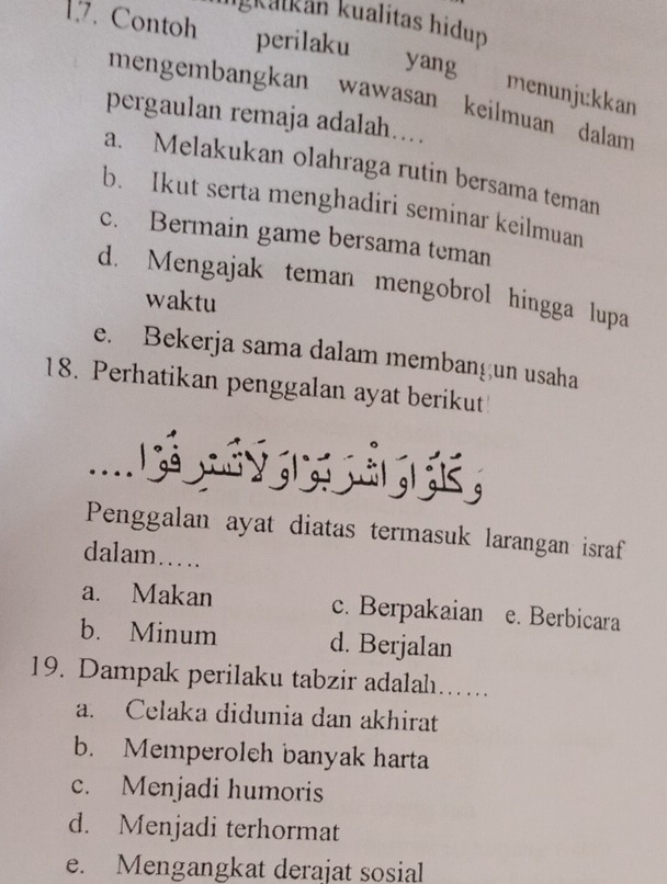 ligkatkán kualitas hidup
17. Contoh perilaku yang menunjıkkan
mengembangkan wawasan keilmuan dalam
pergaulan remaja adalah....
a. Melakukan olahraga rutin bersama teman
b. Ikut serta menghadiri seminar keilmuan
c. Bermain game bersama teman
d. Mengajak teman mengobrol hingga lupa
waktu
e. Bekerja sama dalam membangun usaha
18. Perhatikan penggalan ayat berikut
....
Penggalan ayat diatas termasuk larangan israf
dalam…
a. Makan c. Berpakaian e. Berbicara
b. Minum d. Berjalan
19. Dampak perilaku tabzir adalah…….
a. Celaka didunia dan akhirat
b. Memperoleh banyak harta
c. Menjadi humoris
d. Menjadi terhormat
e. Mengangkat derajat sosial