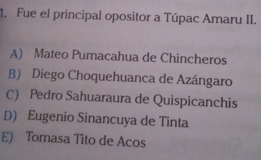 Fue el principal opositor a Túpac Amaru II.
A) Mateo Pumacahua de Chincheros
B) Diego Choquehuanca de Azángaro
C) Pedro Sahuaraura de Quispicanchis
D) Eugenio Sinancuya de Tinta
E) Tomasa Tito de Acos