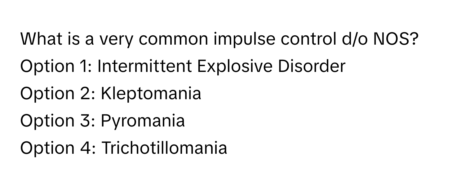 What is a very common impulse control d/o NOS? 

Option 1: Intermittent Explosive Disorder 
Option 2: Kleptomania 
Option 3: Pyromania 
Option 4: Trichotillomania