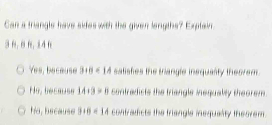 Can a triangle have sides with the given lengths? Explain
3 n, 8 f, 14 n
Yes, because 3+8<14</tex> satisfies the triangle inequality theorem.
No, because 14+3=8 contradicts the triangle inequality theorem.
No, because 3+8<14</tex> contradicts the triangle insquality theorem.