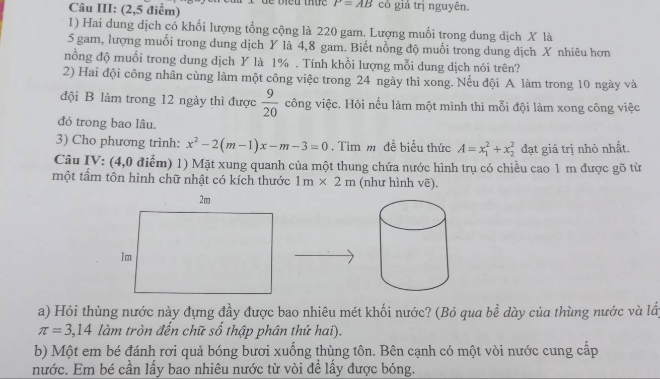 Câu III: (2,5 điểm) 
de bieu thức P=AB có giá trị nguyên. 
1) Hai dung dịch có khối lượng tổng cộng là 220 gam. Lượng muối trong dung dịch X là
5 gam, lượng muối trong dung dịch Y là 4,8 gam. Biết nồng độ muối trong dung dịch X nhiêu hơn 
nồng độ muối trong dung dịch Y là 1%. Tính khồi lượng mỗi dung dịch nói trên? 
2) Hai đội công nhân cùng làm một công việc trong 24 ngày thì xong. Nếu đội A làm trong 10 ngày và 
đội B làm trong 12 ngày thì được  9/20  công việc. Hỏi nếu làm một mình thì mỗi đội làm xong công việc 
đó trong bao lâu. 
3) Cho phương trình: x^2-2(m-1)x-m-3=0. Tìm m đề biểu thức A=x_1^2+x_2^2 đạt giá trị nhỏ nhất. 
Câu IV: (4,0 điểm) 1) Mặt xung quanh của một thung chứa nước hình trụ có chiều cao 1 m được gõ từ 
một tấm tôn hình chữ nhật có kích thước 1m* 2m (như hình vẽ). 
a) Hỏi thùng nước này đựng đầy được bao nhiêu mét khối nước? (Bỏ qua bề dày của thùng nước và lấy
π =3,14 làm tròn đến chữ số thập phân thứ hai). 
b) Một em bé đánh rơi quả bóng bươi xuống thùng tôn. Bên cạnh có một vòi nước cung cấp 
nước. Em bé cần lấy bao nhiêu nước từ vòi để lấy được bóng.