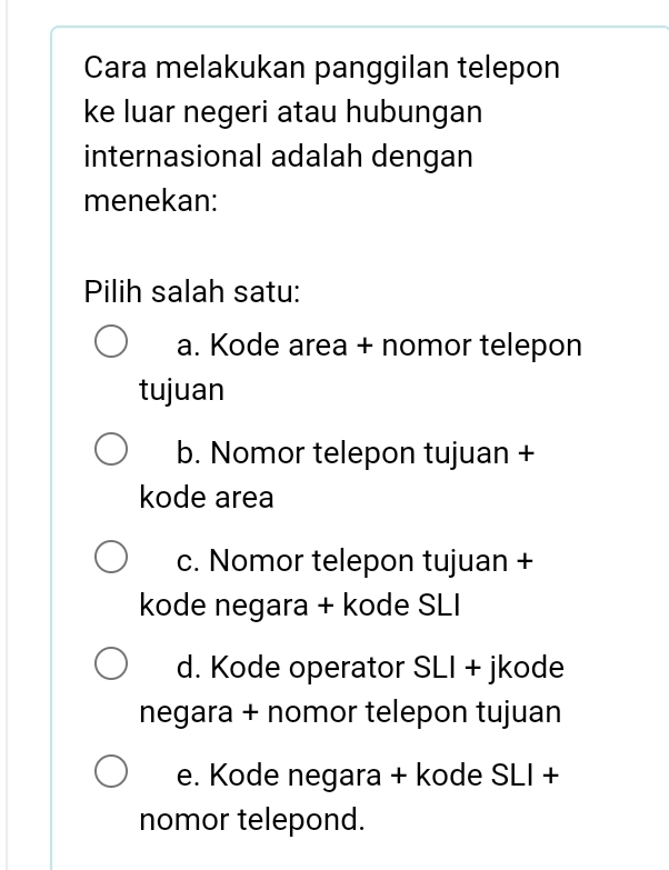 Cara melakukan panggilan telepon
ke luar negeri atau hubungan
internasional adalah dengan
menekan:
Pilih salah satu:
a. Kode area + nomor telepon
tujuan
b. Nomor telepon tujuan +
kode area
c. Nomor telepon tujuan +
kode negara + kode SLI
d. Kode operator SLI + jkode
negara + nomor telepon tujuan
e. Kode negara + kode SLI +
nomor telepond.