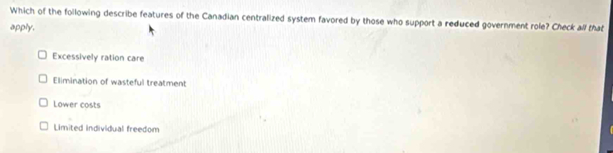 Which of the following describe features of the Canadian centralized system favored by those who support a reduced government role? Check all that
apply.
Excessively ration care
Elimination of wasteful treatment
Lower costs
Limited individual freedom