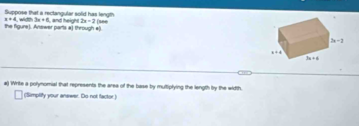 Suppose that a rectangular solid has length
x+4 width 3x+6 , and height 2x-2 (see
the figure). Answer parts a) through e).
a) Write a polynomial that represents the area of the base by multiplying the length by the width.
(Simplify your answer. Do not factor.)