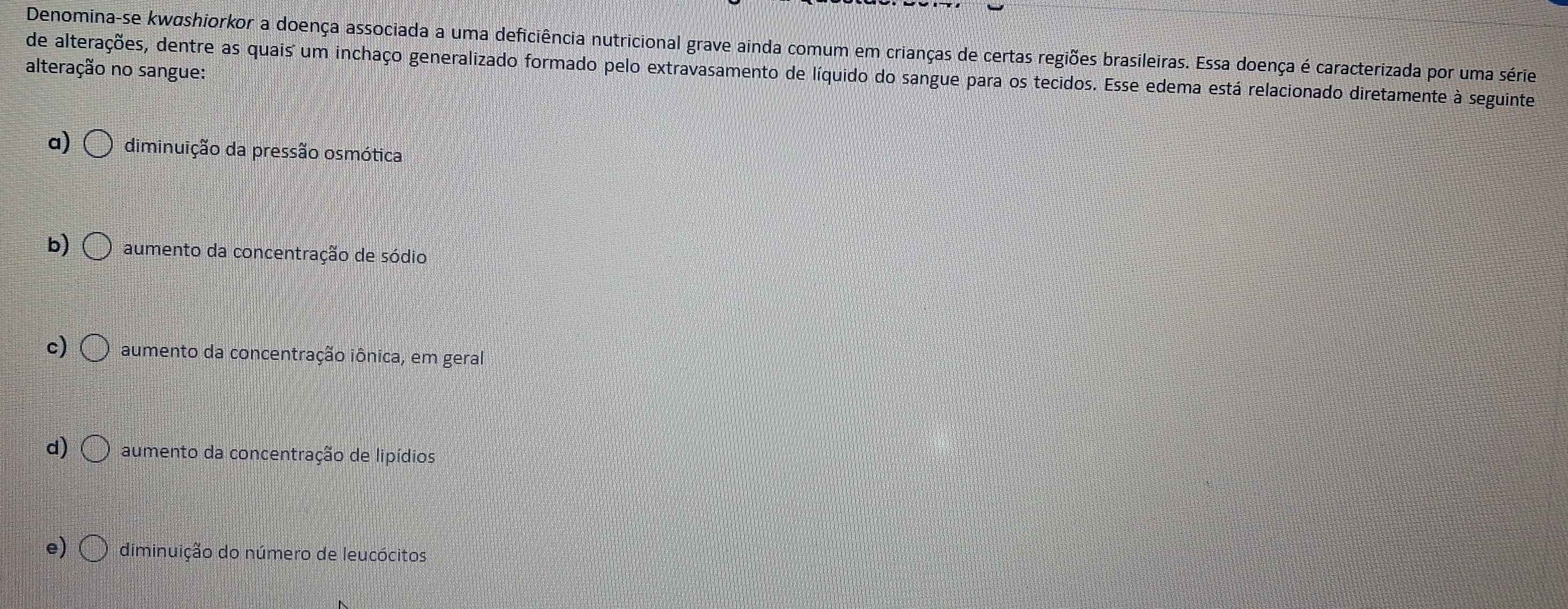 Denomina-se kwashiorkor a doença associada a uma deficiência nutricional grave ainda comum em crianças de certas regiões brasileiras. Essa doença é caracterizada por uma série
alteração no sangue:
de alterações, dentre as quais um inchaço generalizado formado pelo extravasamento de líquido do sangue para os tecidos. Esse edema está relacionado diretamente à seguinte
a) diminuição da pressão osmótica
b) aumento da concentração de sódio
c) aumento da concentração iônica, em geral
d) aumento da concentração de lipídios
e) diminuição do número de leucócitos