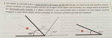 Um objeto é colocado sobre a linha bissetriz do ángulo de 60° definido por um sistema de dois espelhos planos.
nessa condição um determinado número de imagens deste objeto são formadas. Se o ângulo entre os espelhos
for diminuído pela metade, e o objeto continuar a ser posicionado sobre a bissetriz do novo ângulo, quantas
imagens a mais deste objeto serão formadas em relação a primeira posição dos espelhos?