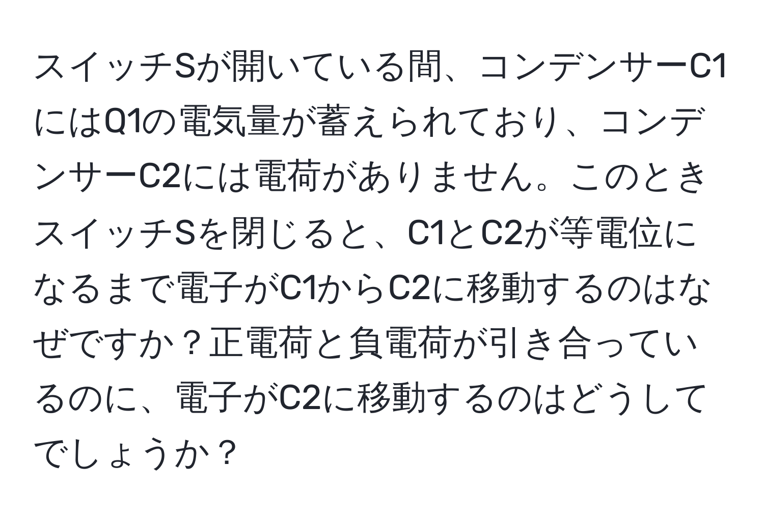 スイッチSが開いている間、コンデンサーC1にはQ1の電気量が蓄えられており、コンデンサーC2には電荷がありません。このときスイッチSを閉じると、C1とC2が等電位になるまで電子がC1からC2に移動するのはなぜですか？正電荷と負電荷が引き合っているのに、電子がC2に移動するのはどうしてでしょうか？