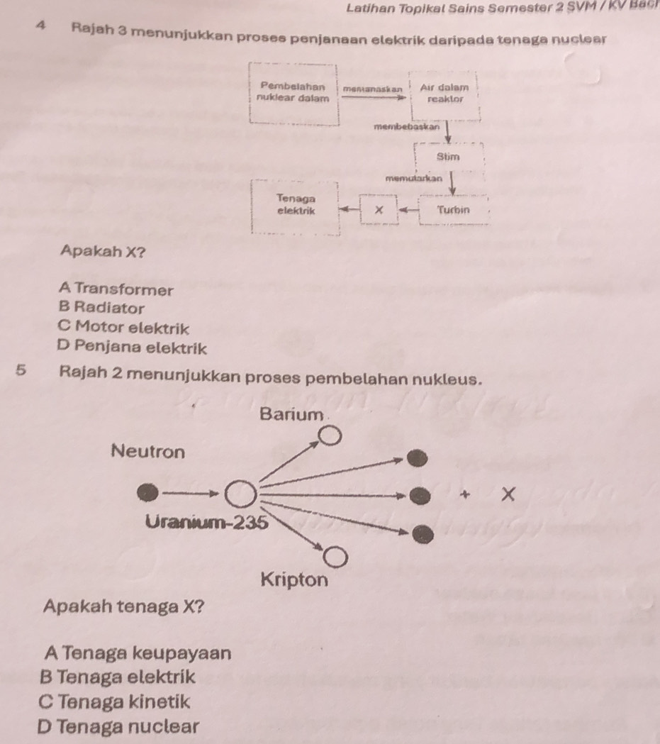 Latihan Topikal Sains Semester 2 SVM / KV Ba
4 Rajah 3 menunjukkan prosee penjanaan elektrik daripada tenaga nuclear
Pembelahan mentanaskan Air dalam
nuklear dalam reaklor
membebaskan
Stim
memutarkan
Tenaga
elektrik Turbin
Apakah X?
A Transformer
B Radiator
C Motor elektrik
D Penjana elektrik
5 Rajah 2 menunjukkan proses pembelahan nukleus.
x
Apakah tenaga X?
A Tenaga keupayaan
B Tenaga elektrik
C Tenaga kinetik
D Tenaga nuclear