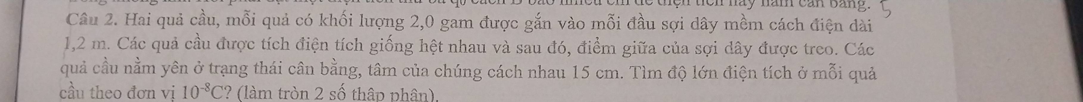 on háy năn can bang. 
Câu 2. Hai quả cầu, mỗi quả có khối lượng 2,0 gam được gắn vào mỗi đầu sợi dây mềm cách điện dài
1,2 m. Các quả cầu được tích điện tích giống hệt nhau và sau đó, điểm giữa của sợi dây được treo. Các 
quả cầu nằm yên ở trạng thái cân bằng, tâm của chúng cách nhau 15 cm. Tìm độ lớn điện tích ở mỗi quả 
cầu theo đơn vị 10^(-8)C ? (làm tròn 2 số thập phân).