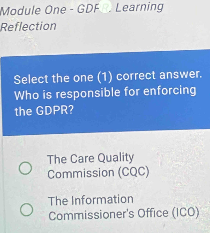 Module One - GDF R. Learning
Reflection
Select the one (1) correct answer.
Who is responsible for enforcing
the GDPR?
The Care Quality
Commission (CQC)
The Information
Commissioner's Office (ICO)